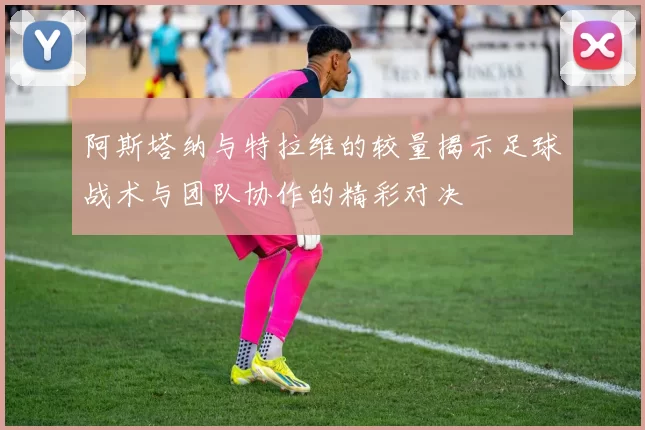 阿斯塔纳与特拉维的较量揭示足球战术与团队协作的精彩对决