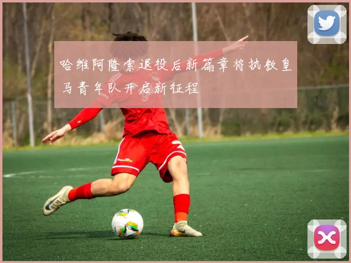 哈维阿隆索退役后新篇章将执教皇马青年队开启新征程
