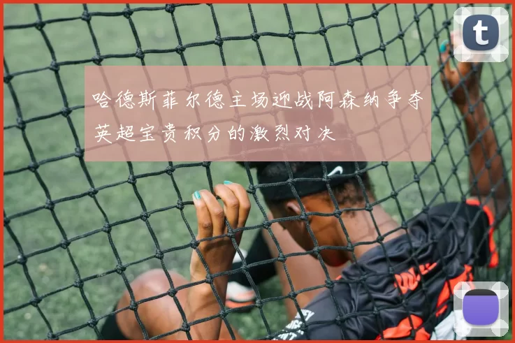 哈德斯菲尔德主场迎战阿森纳争夺英超宝贵积分的激烈对决