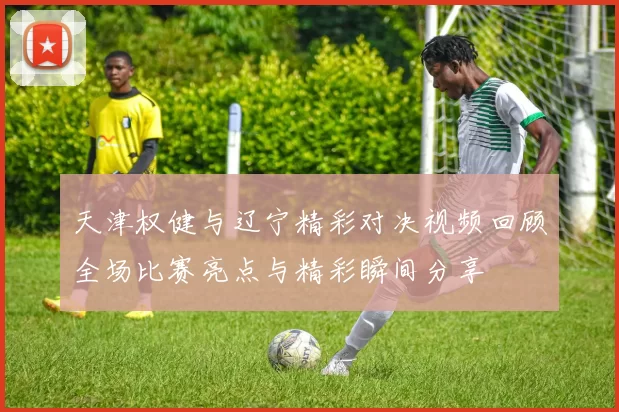 天津权健与辽宁精彩对决视频回顾全场比赛亮点与精彩瞬间分享