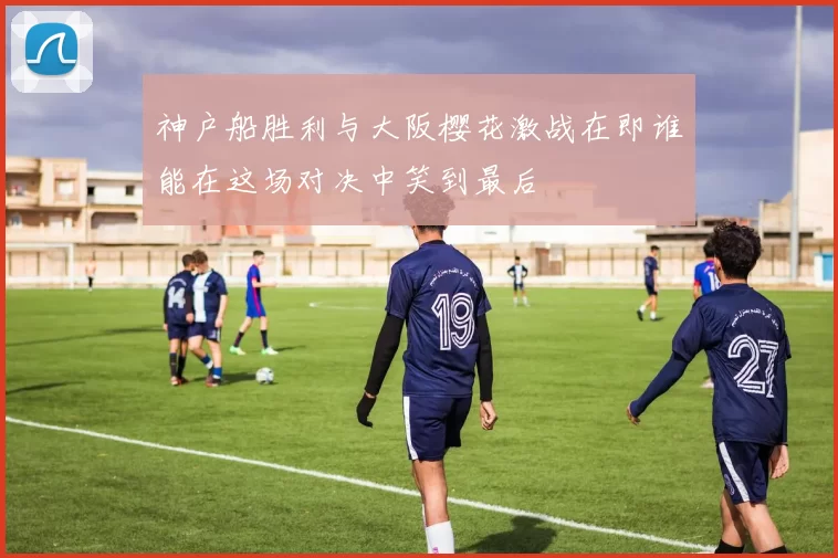 神户船胜利与大阪樱花激战在即谁能在这场对决中笑到最后