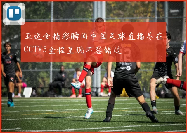 亚运会精彩瞬间中国足球直播尽在CCTV5全程呈现不容错过