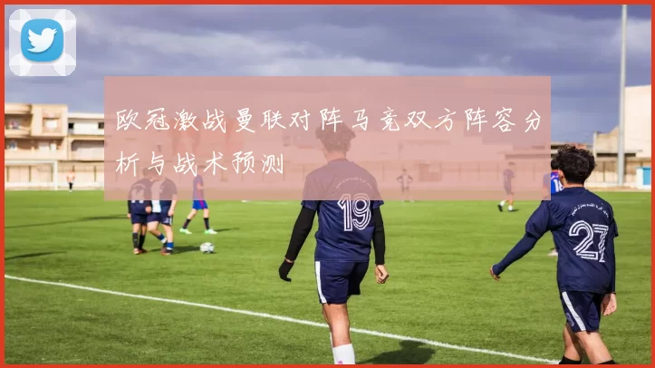 欧冠激战曼联对阵马竞双方阵容分析与战术预测
