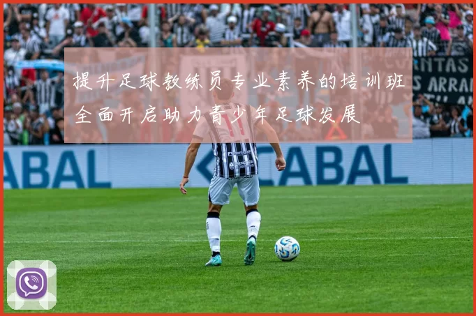 提升足球教练员专业素养的培训班全面开启助力青少年足球发展