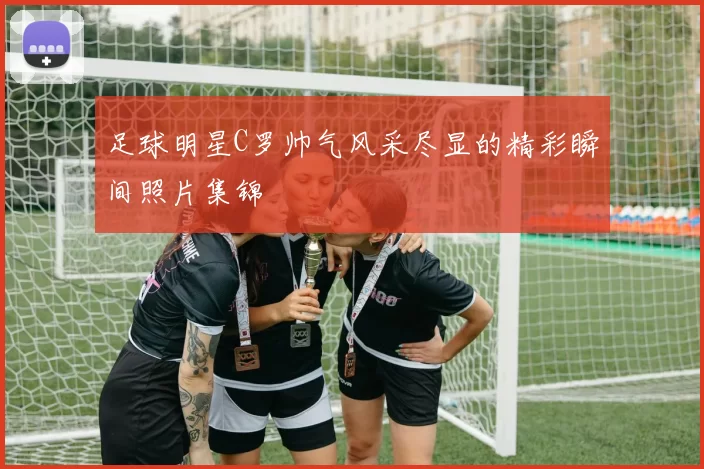 足球明星C罗帅气风采尽显的精彩瞬间照片集锦
