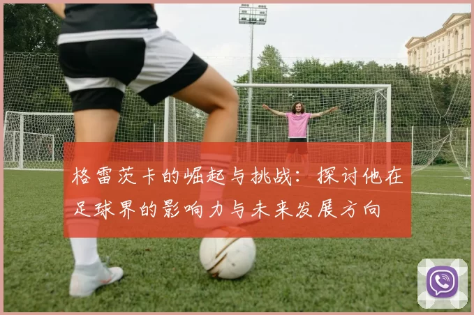 格雷茨卡的崛起与挑战：探讨他在足球界的影响力与未来发展方向